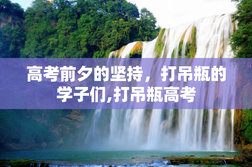 高考前夕的坚持，打吊瓶的学子们,打吊瓶高考