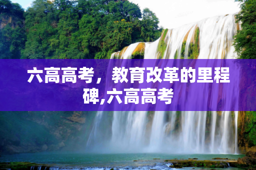六高高考，教育改革的里程碑,六高高考