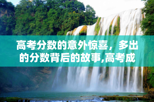 高考分数的意外惊喜，多出的分数背后的故事,高考成绩多出