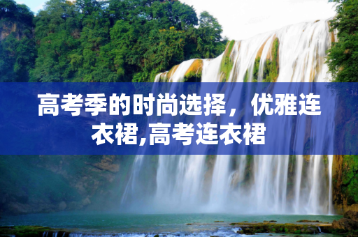 高考季的时尚选择，优雅连衣裙,高考连衣裙