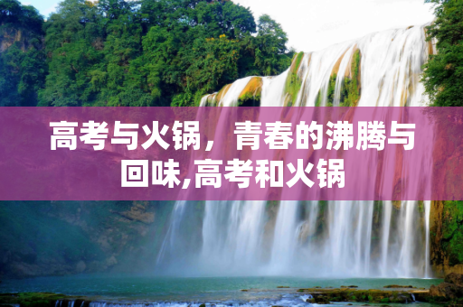 高考与火锅，青春的沸腾与回味,高考和火锅