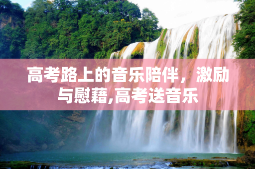 高考路上的音乐陪伴，激励与慰藉,高考送音乐