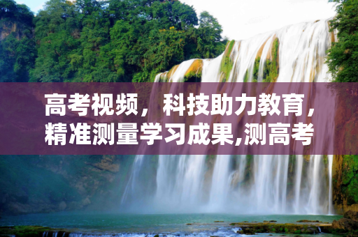 高考视频，科技助力教育，精准测量学习成果,测高考视频