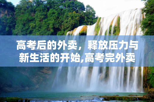 高考后的外卖，释放压力与新生活的开始,高考完外卖