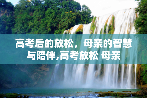 高考后的放松，母亲的智慧与陪伴,高考放松 母亲