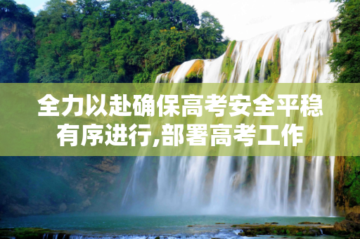 全力以赴确保高考安全平稳有序进行,部署高考工作