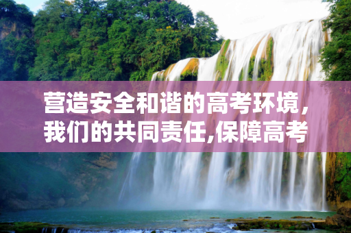 营造安全和谐的高考环境，我们的共同责任,保障高考环境