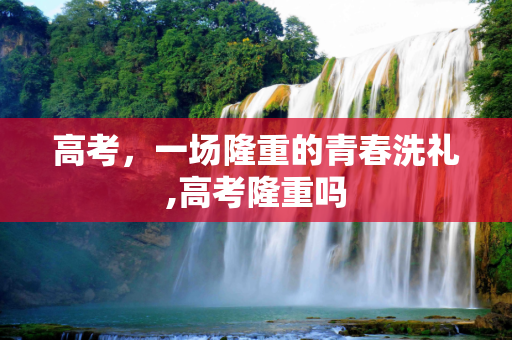 高考，一场隆重的青春洗礼,高考隆重吗