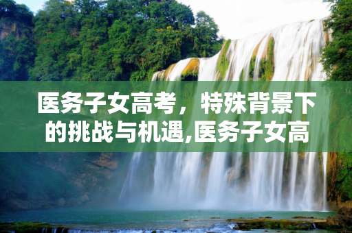 医务子女高考，特殊背景下的挑战与机遇,医务子女高考