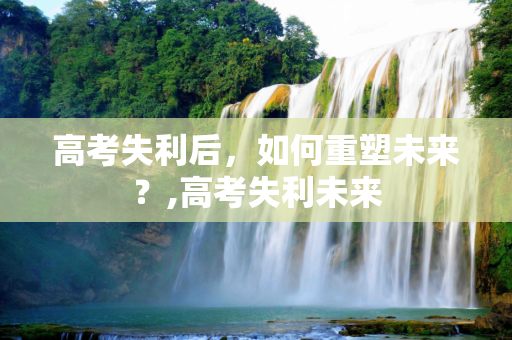 高考失利后，如何重塑未来？,高考失利未来