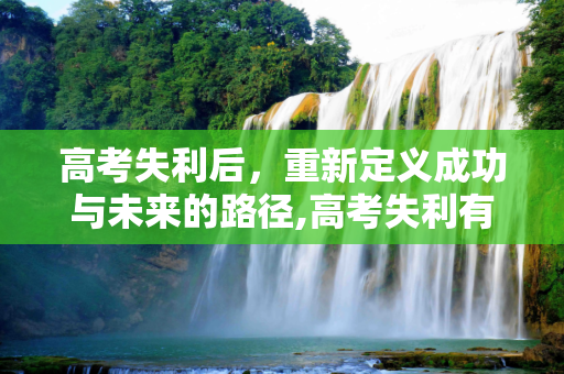 高考失利后，重新定义成功与未来的路径,高考失利有