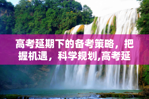 高考延期下的备考策略，把握机遇，科学规划,高考延期备考