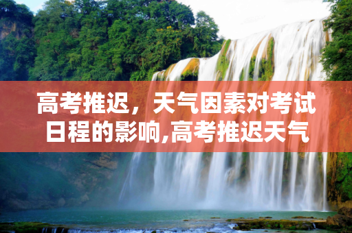 高考推迟，天气因素对考试日程的影响,高考推迟天气