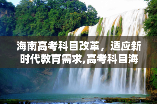 海南高考科目改革，适应新时代教育需求,高考科目海南