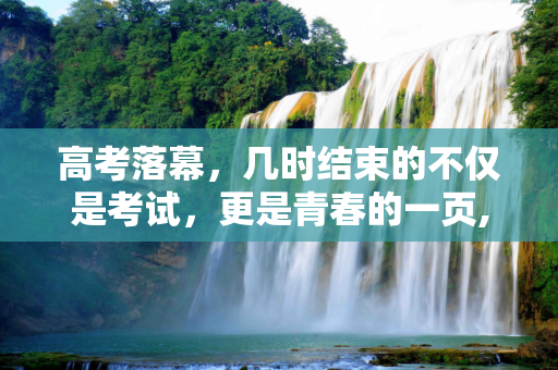 高考落幕，几时结束的不仅是考试，更是青春的一页,几时高考结束