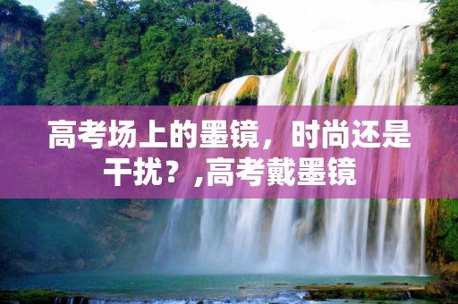 高考场上的墨镜，时尚还是干扰？,高考戴墨镜