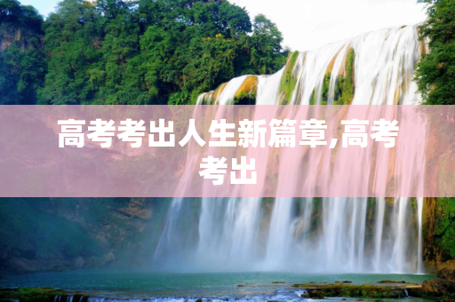 高考考出人生新篇章,高考考出