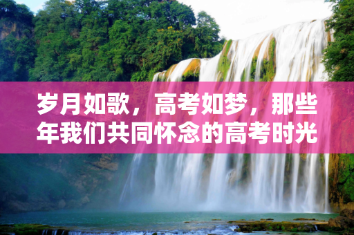 岁月如歌，高考如梦，那些年我们共同怀念的高考时光,高考的怀念