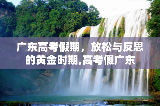 广东高考假期，放松与反思的黄金时期,高考假广东