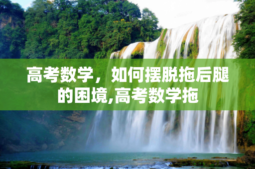 高考数学，如何摆脱拖后腿的困境,高考数学拖