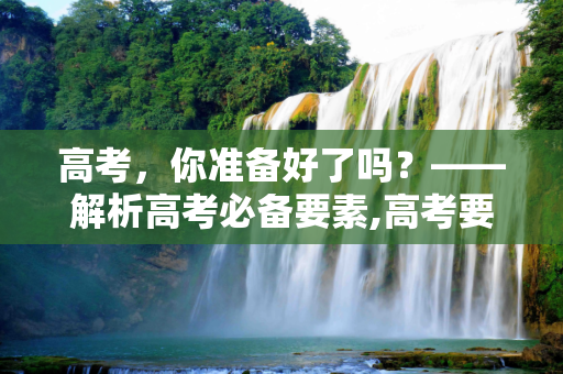 高考，你准备好了吗？——解析高考必备要素,高考要啥
