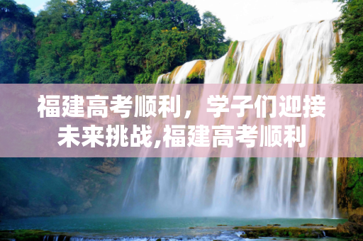 福建高考顺利，学子们迎接未来挑战,福建高考顺利