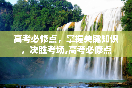 高考必修点，掌握关键知识，决胜考场,高考必修点