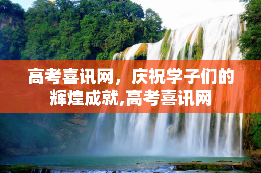 高考喜讯网，庆祝学子们的辉煌成就,高考喜讯网