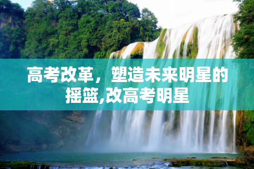 高考改革，塑造未来明星的摇篮,改高考明星