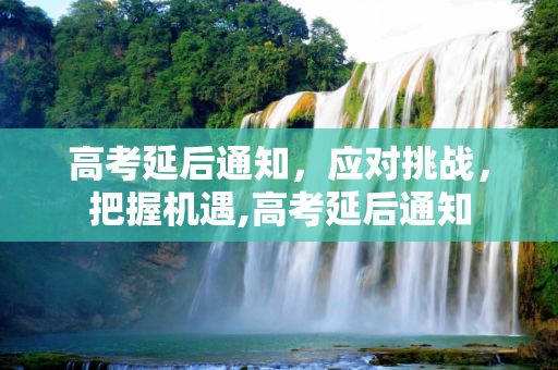 高考延后通知，应对挑战，把握机遇,高考延后通知