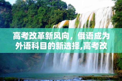 高考改革新风向，俄语成为外语科目的新选择,高考改俄语