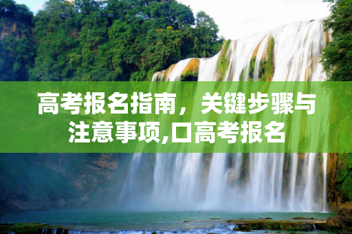 高考报名指南，关键步骤与注意事项,口高考报名