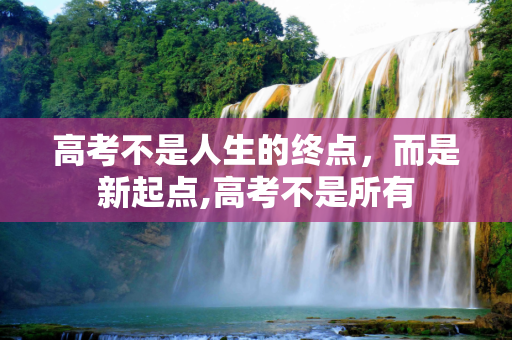 高考不是人生的终点，而是新起点,高考不是所有