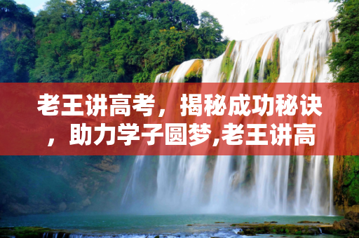 老王讲高考，揭秘成功秘诀，助力学子圆梦,老王讲高考