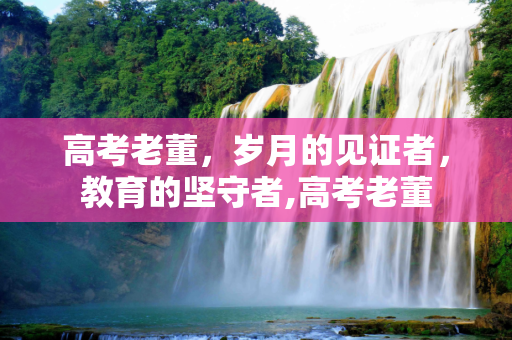 高考老董，岁月的见证者，教育的坚守者,高考老董