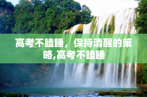 高考不瞌睡，保持清醒的策略,高考不瞌睡