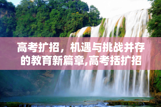 高考扩招，机遇与挑战并存的教育新篇章,高考括扩招