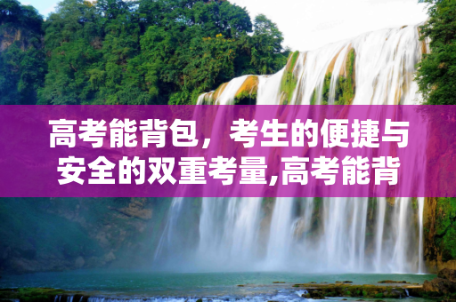 高考能背包，考生的便捷与安全的双重考量,高考能背包
