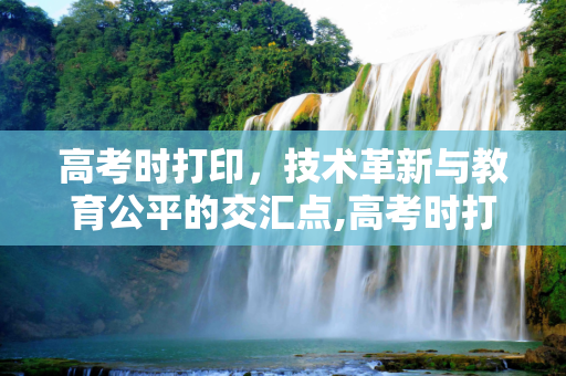 高考时打印，技术革新与教育公平的交汇点,高考时打印