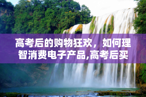 高考后的购物狂欢，如何理智消费电子产品,高考后买