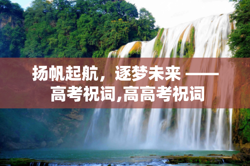 扬帆起航，逐梦未来 —— 高考祝词,高高考祝词