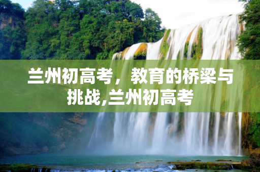 兰州初高考，教育的桥梁与挑战,兰州初高考