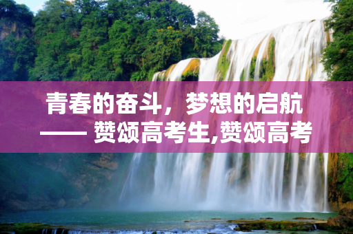 青春的奋斗，梦想的启航 —— 赞颂高考生,赞颂高考生