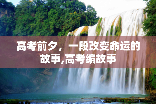 高考前夕，一段改变命运的故事,高考编故事