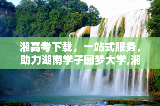 湘高考下载，一站式服务，助力湖南学子圆梦大学,湘高考下载