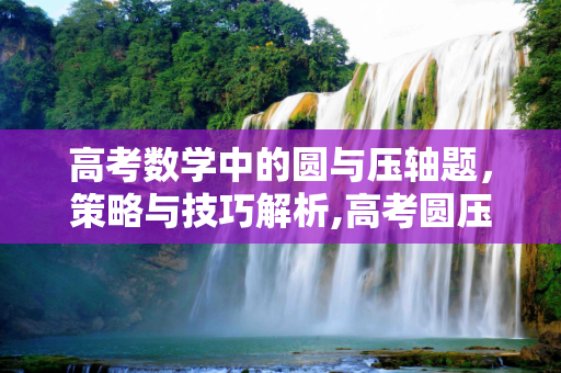 高考数学中的圆与压轴题，策略与技巧解析,高考圆压轴