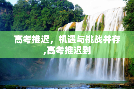 高考推迟，机遇与挑战并存,高考推迟到