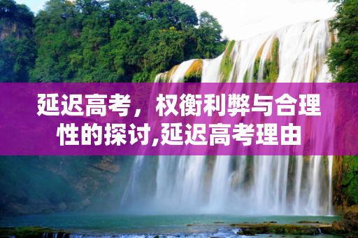 延迟高考，权衡利弊与合理性的探讨,延迟高考理由