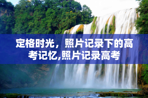 定格时光，照片记录下的高考记忆,照片记录高考