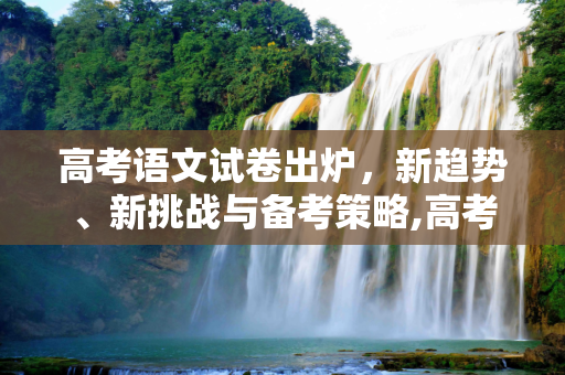 高考语文试卷出炉，新趋势、新挑战与备考策略,高考语文出炉